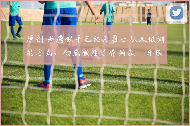 原创 老鹰似乎已经用勇士从未做到的方式，彻底激活了乔纳森・库明加