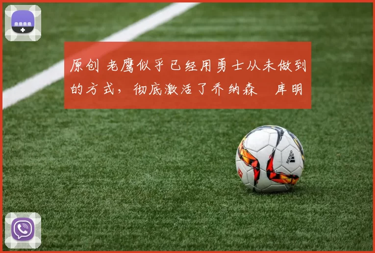 原创 老鹰似乎已经用勇士从未做到的方式，彻底激活了乔纳森・库明加