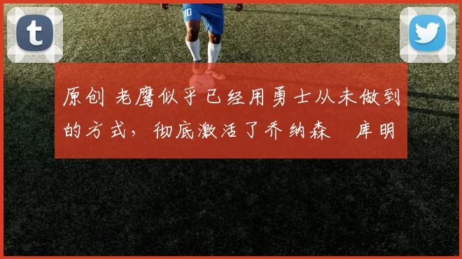 原创 老鹰似乎已经用勇士从未做到的方式，彻底激活了乔纳森・库明加