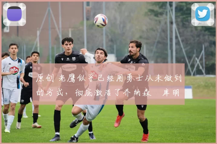 原创 老鹰似乎已经用勇士从未做到的方式，彻底激活了乔纳森・库明加