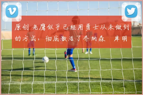 原创 老鹰似乎已经用勇士从未做到的方式,彻底激活了乔纳森・库明加