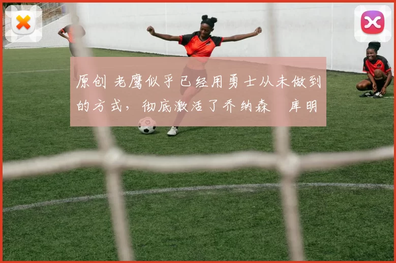 原创 老鹰似乎已经用勇士从未做到的方式,彻底激活了乔纳森・库明加