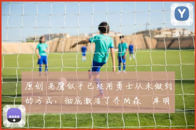 原创 老鹰似乎已经用勇士从未做到的方式，彻底激活了乔纳森・库明加