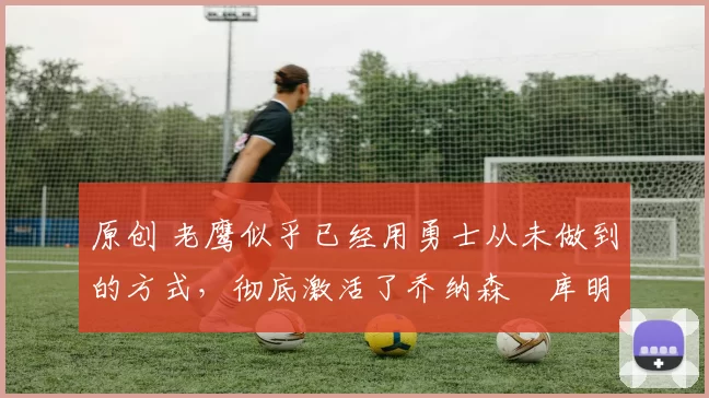 原创 老鹰似乎已经用勇士从未做到的方式,彻底激活了乔纳森・库明加