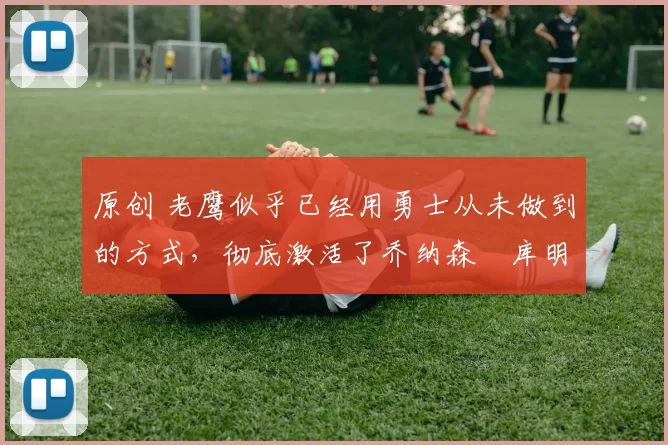 原创 老鹰似乎已经用勇士从未做到的方式,彻底激活了乔纳森・库明加