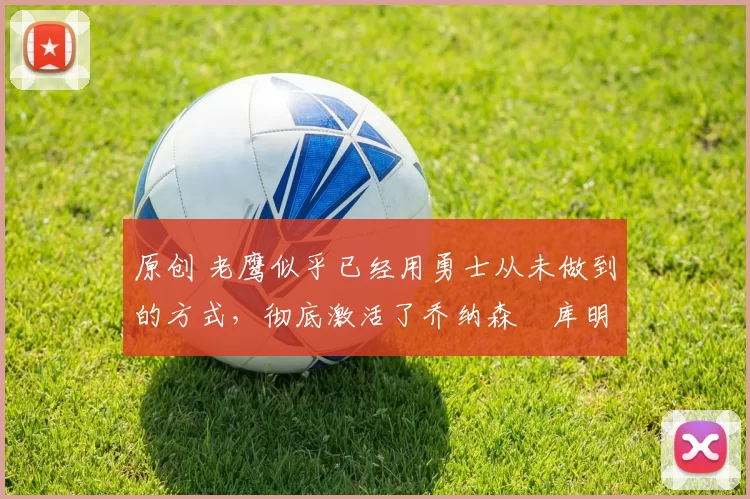 原创 老鹰似乎已经用勇士从未做到的方式，彻底激活了乔纳森・库明加