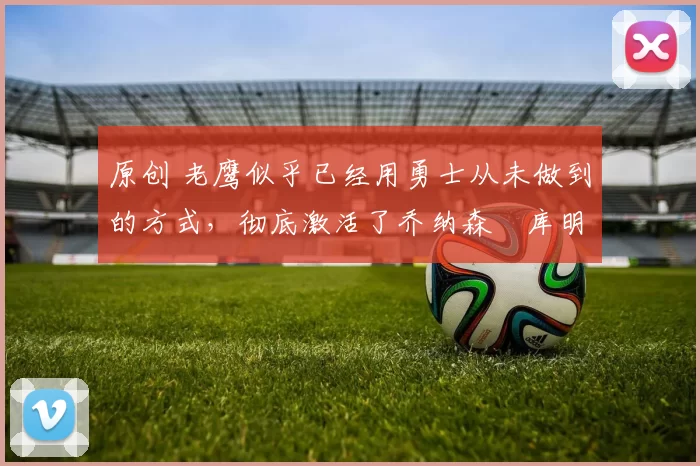 原创 老鹰似乎已经用勇士从未做到的方式,彻底激活了乔纳森・库明加