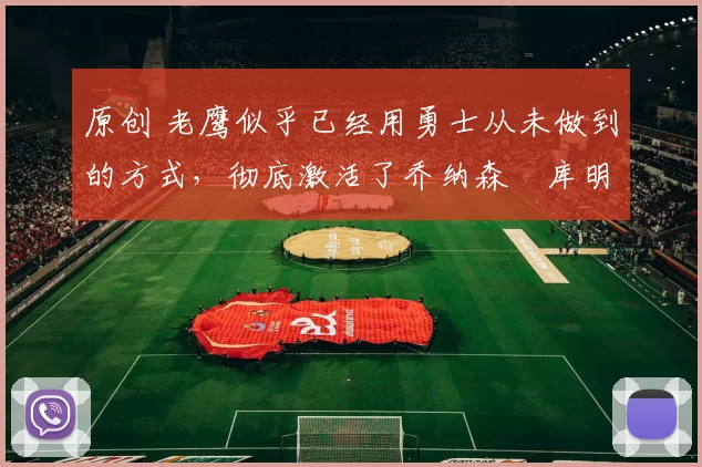 原创 老鹰似乎已经用勇士从未做到的方式，彻底激活了乔纳森・库明加