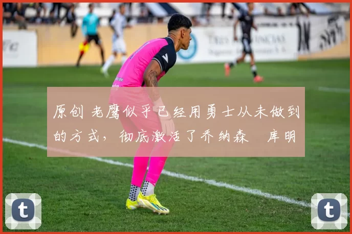 原创 老鹰似乎已经用勇士从未做到的方式,彻底激活了乔纳森・库明加