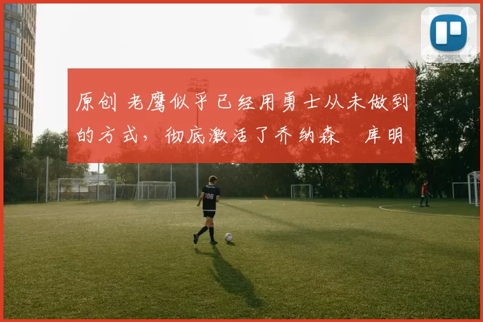 原创 老鹰似乎已经用勇士从未做到的方式，彻底激活了乔纳森・库明加