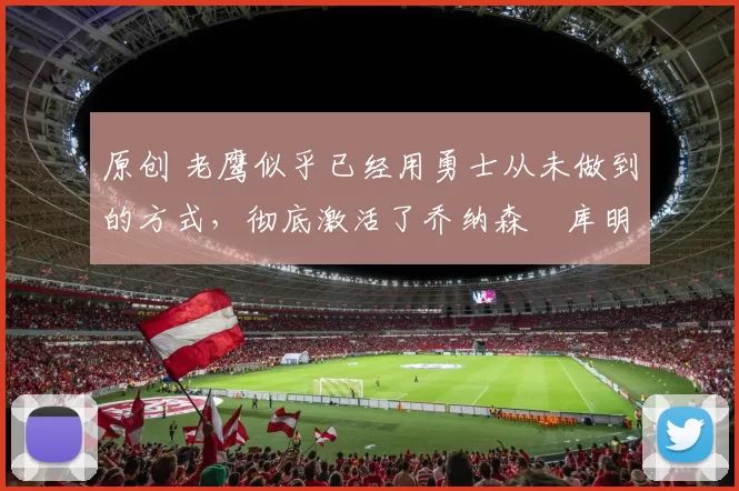 原创 老鹰似乎已经用勇士从未做到的方式，彻底激活了乔纳森・库明加