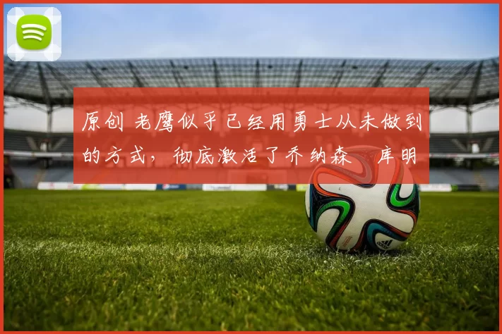 原创 老鹰似乎已经用勇士从未做到的方式,彻底激活了乔纳森・库明加