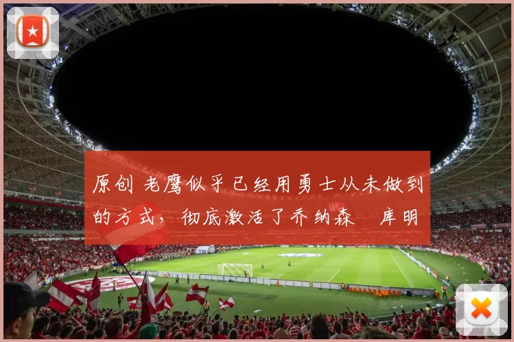 原创 老鹰似乎已经用勇士从未做到的方式,彻底激活了乔纳森・库明加