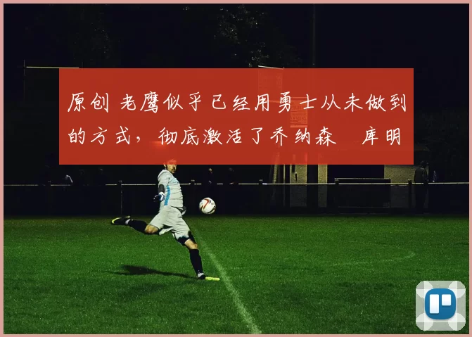 原创 老鹰似乎已经用勇士从未做到的方式，彻底激活了乔纳森・库明加