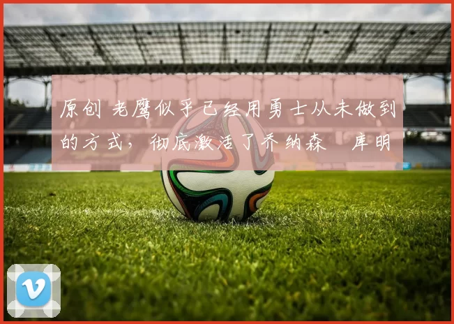 原创 老鹰似乎已经用勇士从未做到的方式,彻底激活了乔纳森・库明加