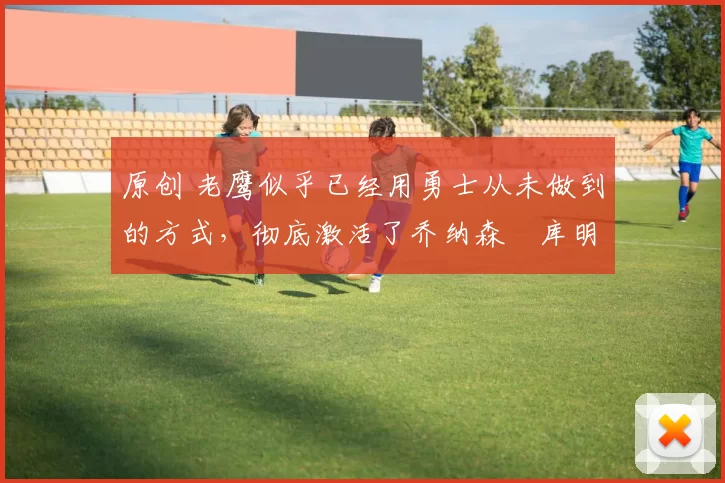 原创 老鹰似乎已经用勇士从未做到的方式,彻底激活了乔纳森・库明加