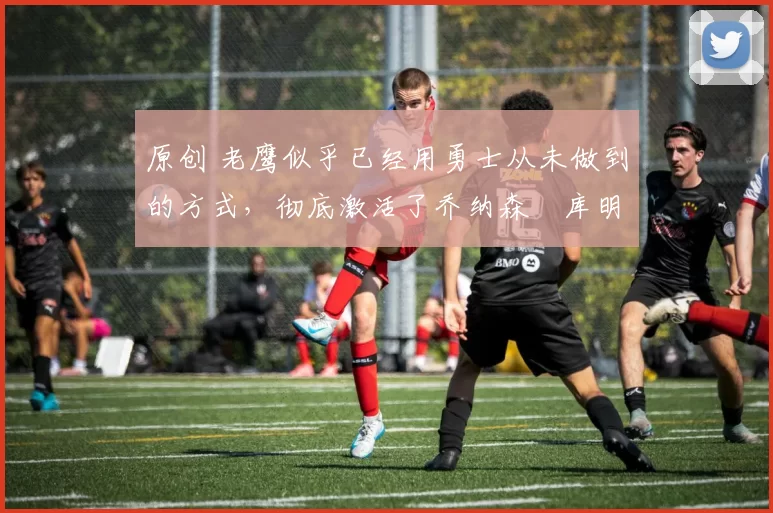 原创 老鹰似乎已经用勇士从未做到的方式,彻底激活了乔纳森・库明加