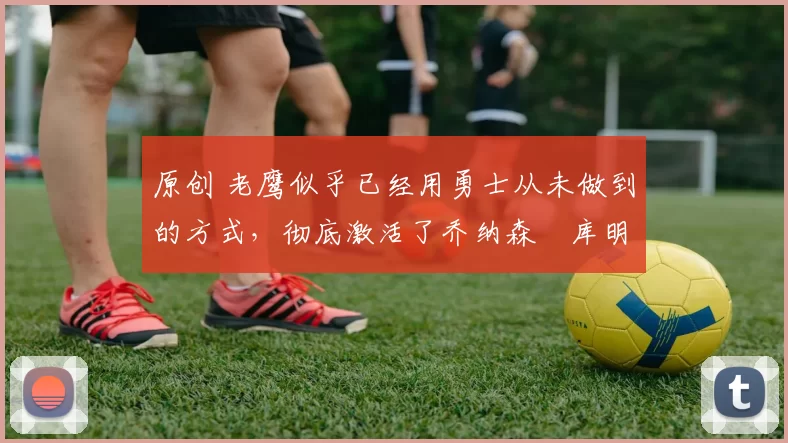 原创 老鹰似乎已经用勇士从未做到的方式，彻底激活了乔纳森・库明加