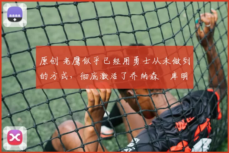 原创 老鹰似乎已经用勇士从未做到的方式，彻底激活了乔纳森・库明加