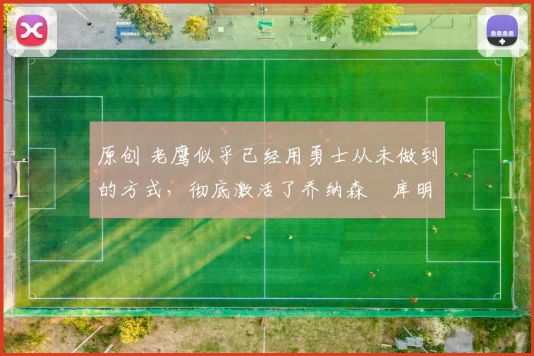 原创 老鹰似乎已经用勇士从未做到的方式，彻底激活了乔纳森・库明加