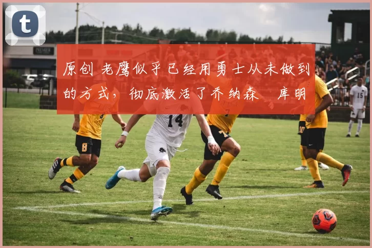 原创 老鹰似乎已经用勇士从未做到的方式，彻底激活了乔纳森・库明加