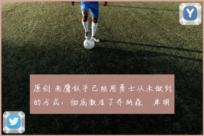 原创 老鹰似乎已经用勇士从未做到的方式，彻底激活了乔纳森・库明加