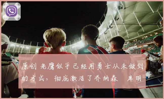 原创 老鹰似乎已经用勇士从未做到的方式，彻底激活了乔纳森・库明加