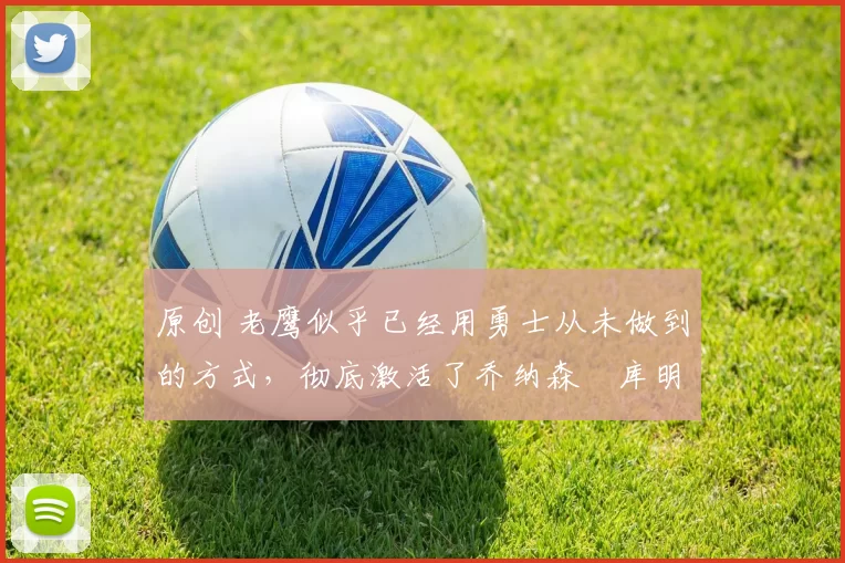 原创 老鹰似乎已经用勇士从未做到的方式,彻底激活了乔纳森・库明加