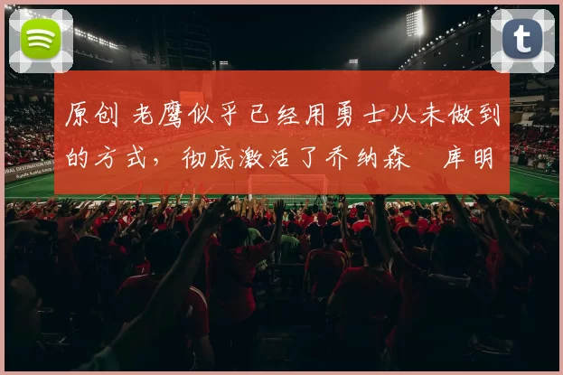 原创 老鹰似乎已经用勇士从未做到的方式，彻底激活了乔纳森・库明加