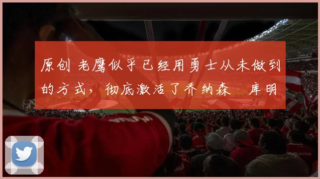 原创 老鹰似乎已经用勇士从未做到的方式，彻底激活了乔纳森・库明加
