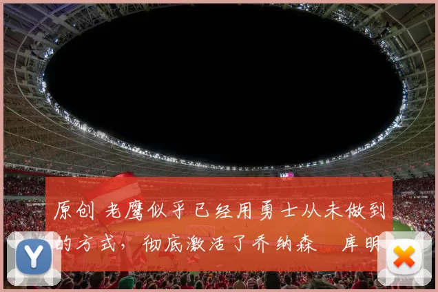 原创 老鹰似乎已经用勇士从未做到的方式,彻底激活了乔纳森・库明加