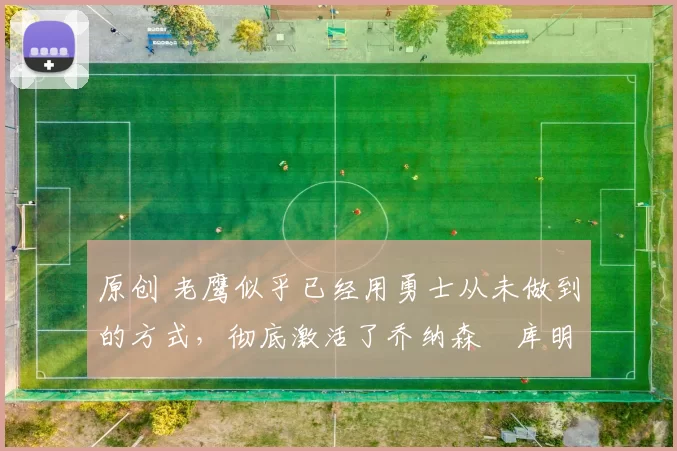 原创 老鹰似乎已经用勇士从未做到的方式，彻底激活了乔纳森・库明加