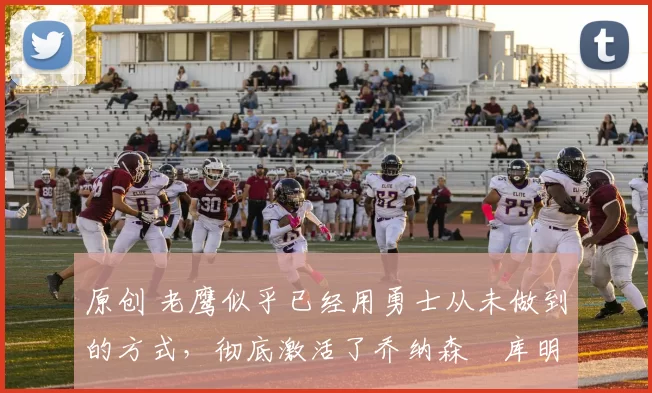 原创 老鹰似乎已经用勇士从未做到的方式，彻底激活了乔纳森・库明加