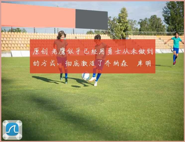 原创 老鹰似乎已经用勇士从未做到的方式,彻底激活了乔纳森・库明加