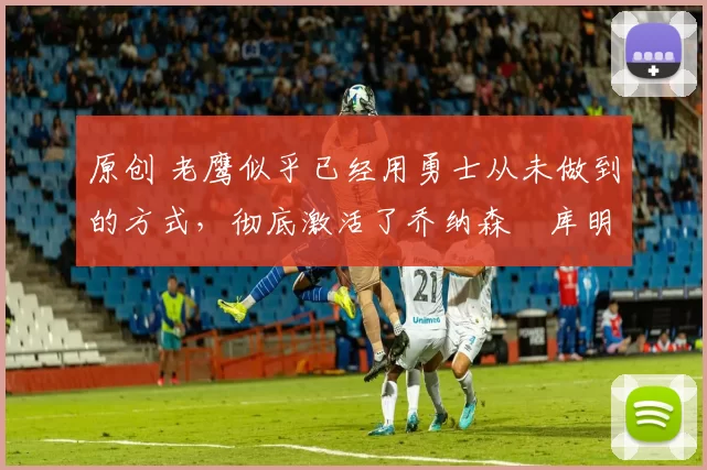 原创 老鹰似乎已经用勇士从未做到的方式，彻底激活了乔纳森・库明加