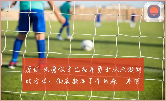 原创 老鹰似乎已经用勇士从未做到的方式,彻底激活了乔纳森・库明加