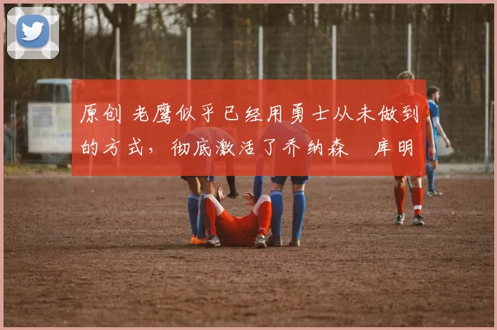 原创 老鹰似乎已经用勇士从未做到的方式,彻底激活了乔纳森・库明加