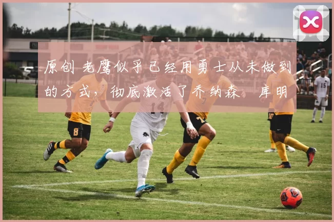 原创 老鹰似乎已经用勇士从未做到的方式,彻底激活了乔纳森・库明加