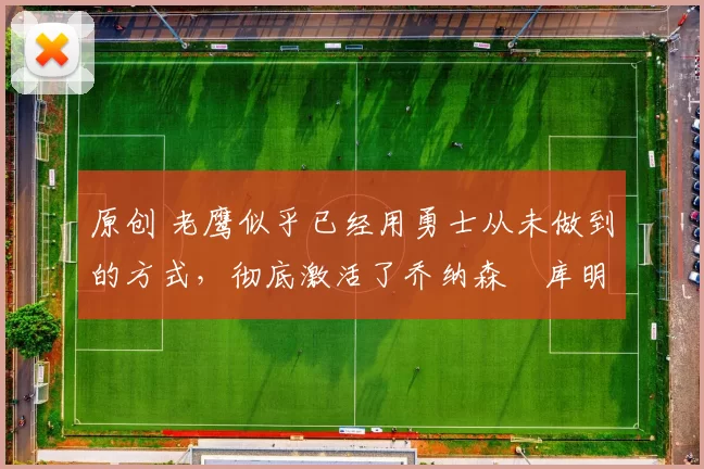 原创 老鹰似乎已经用勇士从未做到的方式，彻底激活了乔纳森・库明加