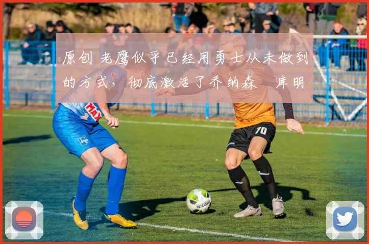 原创 老鹰似乎已经用勇士从未做到的方式,彻底激活了乔纳森・库明加