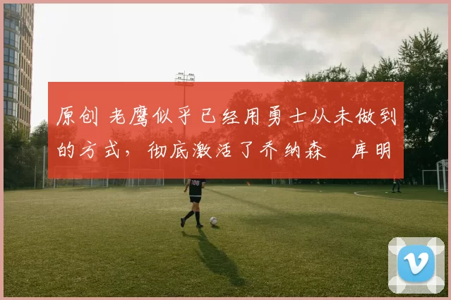 原创 老鹰似乎已经用勇士从未做到的方式,彻底激活了乔纳森・库明加