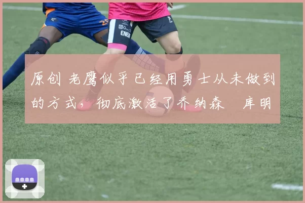 原创 老鹰似乎已经用勇士从未做到的方式，彻底激活了乔纳森・库明加