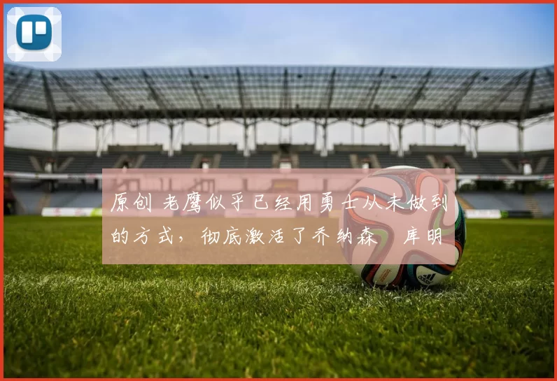 原创 老鹰似乎已经用勇士从未做到的方式，彻底激活了乔纳森・库明加