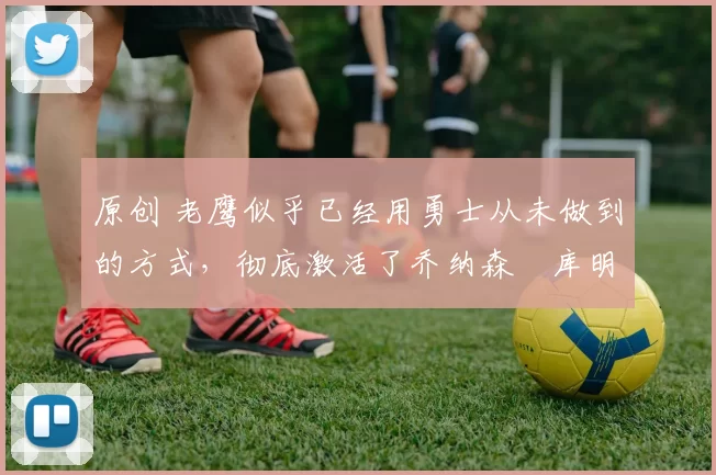 原创 老鹰似乎已经用勇士从未做到的方式，彻底激活了乔纳森・库明加