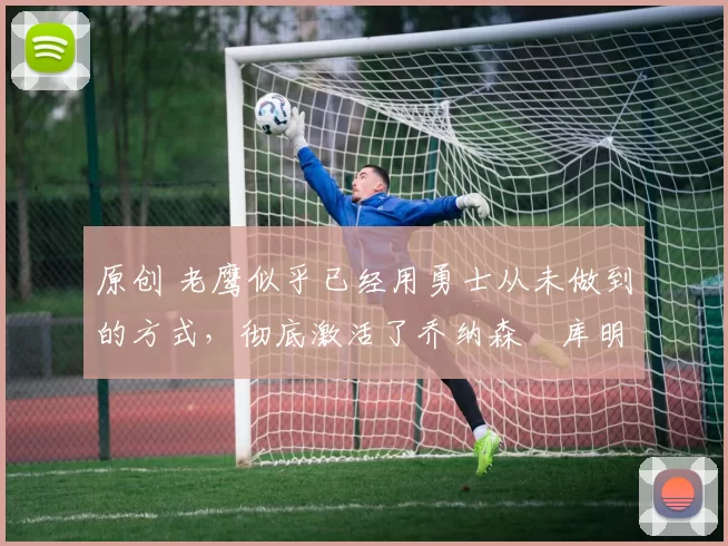 原创 老鹰似乎已经用勇士从未做到的方式，彻底激活了乔纳森・库明加