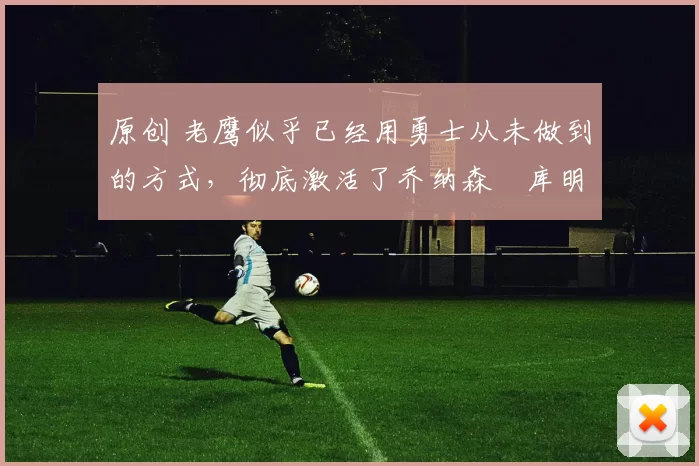 原创 老鹰似乎已经用勇士从未做到的方式,彻底激活了乔纳森・库明加