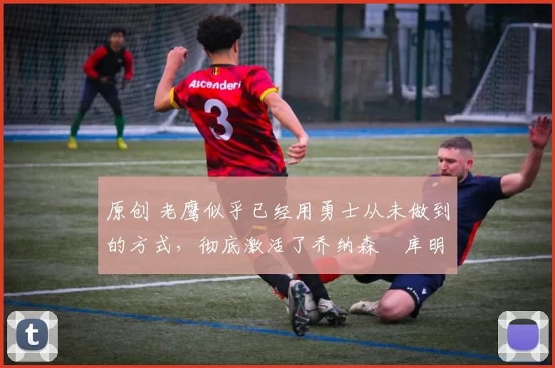 原创 老鹰似乎已经用勇士从未做到的方式，彻底激活了乔纳森・库明加