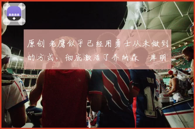 原创 老鹰似乎已经用勇士从未做到的方式，彻底激活了乔纳森・库明加