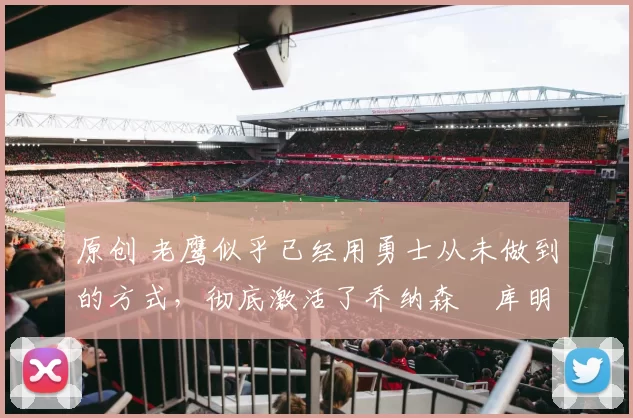 原创 老鹰似乎已经用勇士从未做到的方式，彻底激活了乔纳森・库明加