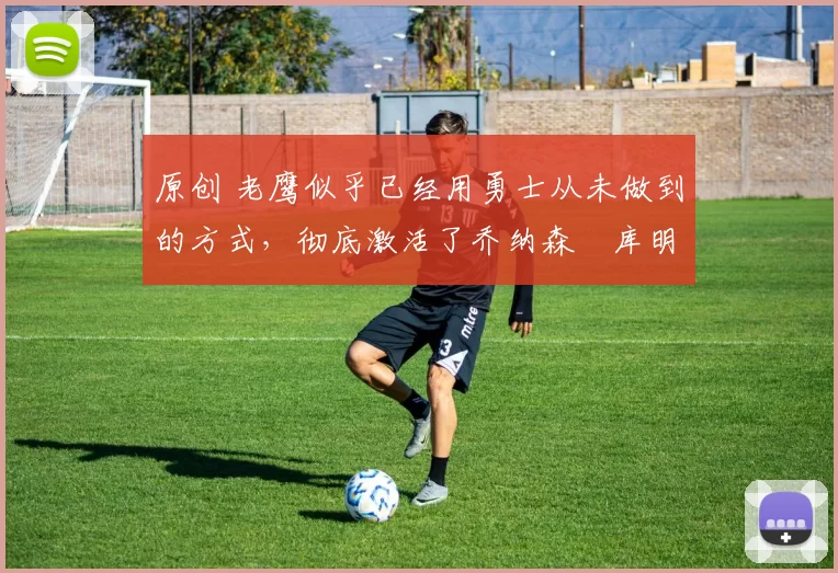 原创 老鹰似乎已经用勇士从未做到的方式，彻底激活了乔纳森・库明加